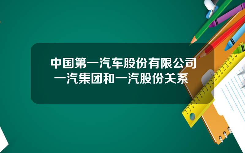 中国第一汽车股份有限公司 一汽集团和一汽股份关系